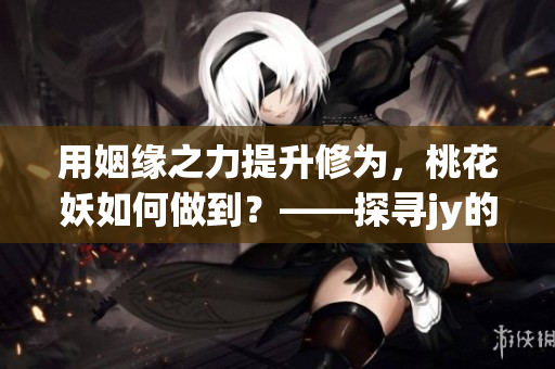 用姻缘之力提升修为，桃花妖如何做到？——探寻jy的妙用