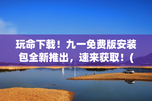 玩命下载！九一免费版安装包全新推出，速来获取！(1)