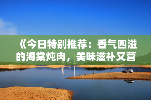 《今日特别推荐：香气四溢的海棠炖肉，美味滋补又营养丰富》