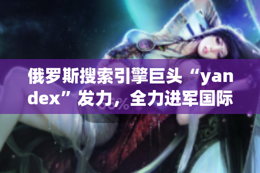 俄罗斯搜索引擎巨头“yandex”发力，全力进军国际市场