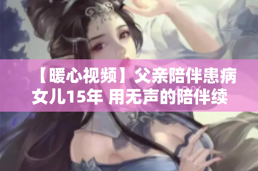 【暖心视频】父亲陪伴患病女儿15年 用无声的陪伴续写亲情的温暖