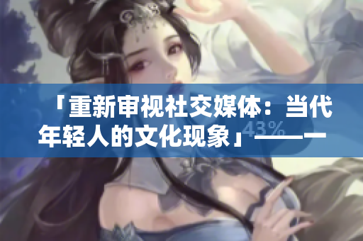 「重新审视社交媒体：当代年轻人的文化现象」——一个编辑的感悟