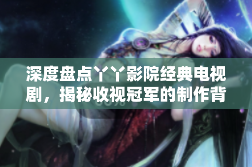 深度盘点丫丫影院经典电视剧，揭秘收视冠军的制作背后秘密