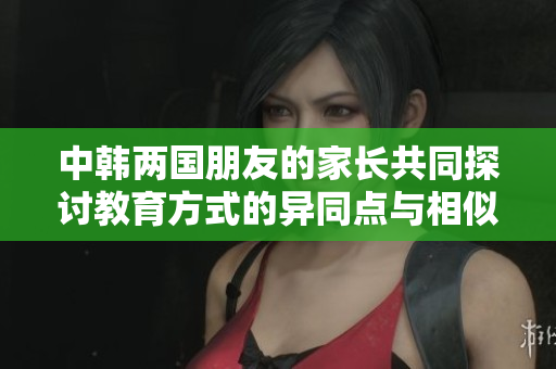 中韩两国朋友的家长共同探讨教育方式的异同点与相似处