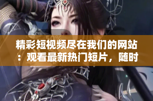精彩短视频尽在我们的网站:观看最新热门短片,随时随地收看创意短视频 精彩短视频尽在我们的网站:观看最新热门短片,随时随地收看创意短视频