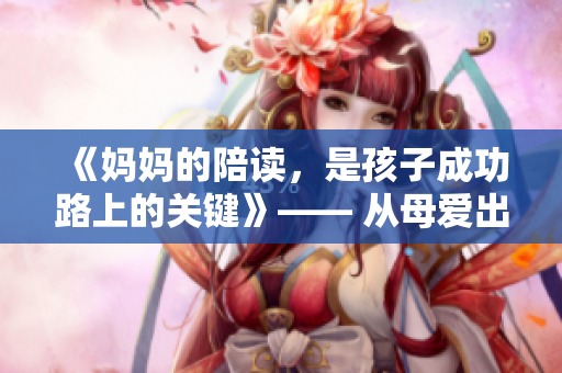 《妈妈的陪读,是孩子成功路上的关键》—— 从母爱出发,谱写亲情篇章 《妈妈的陪读,是孩子成功路上的关键》—— 从母爱出发,谱写亲情篇章