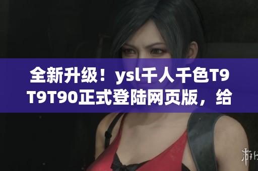 全新升级！ysl千人千色T9T9T90正式登陆网页版，给您带来极致时尚体验！