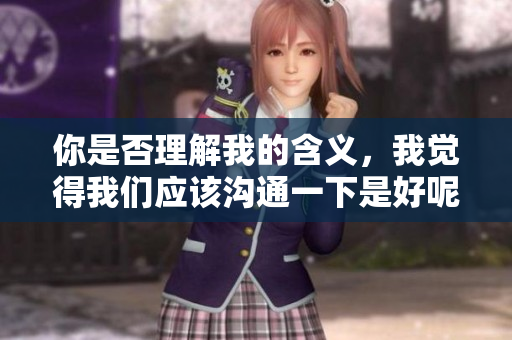 你是否理解我的含义，我觉得我们应该沟通一下是好呢？