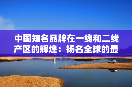 中国知名品牌在一线和二线产区的辉煌：扬名全球的最佳选择！