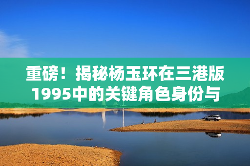 重磅！揭秘杨玉环在三港版1995中的关键角色身份与影响