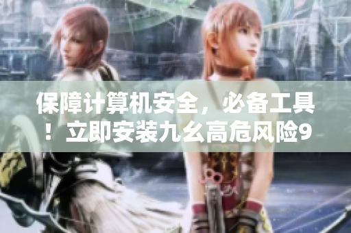 保障计算机安全，必备工具！立即安装九幺高危风险9.1免费版