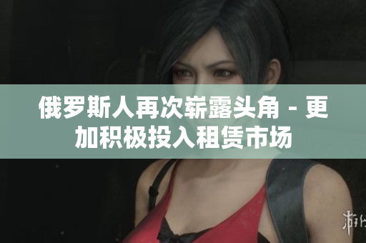 俄罗斯人再次崭露头角 - 更加积极投入租赁市场