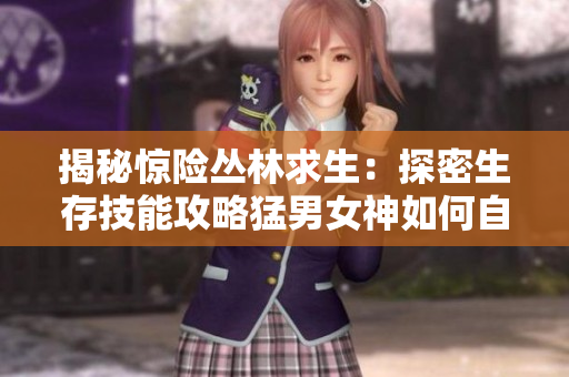 揭秘惊险丛林求生：探密生存技能攻略猛男女神如何自救