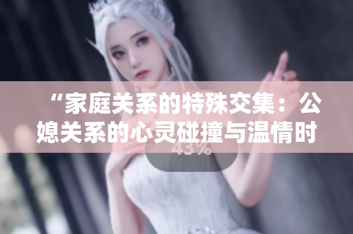 “家庭关系的特殊交集：公媳关系的心灵碰撞与温情时刻”