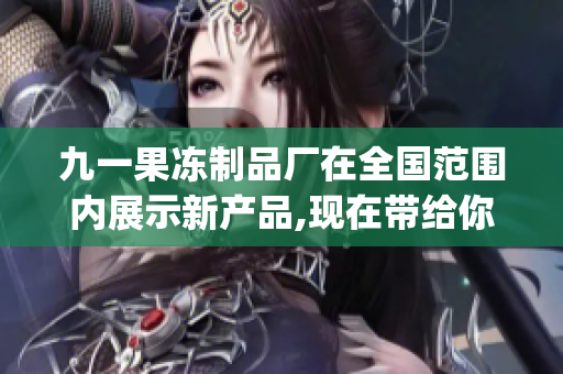 九一果冻制品厂在全国范围内展示新产品,现在带给你最新的情况(1)