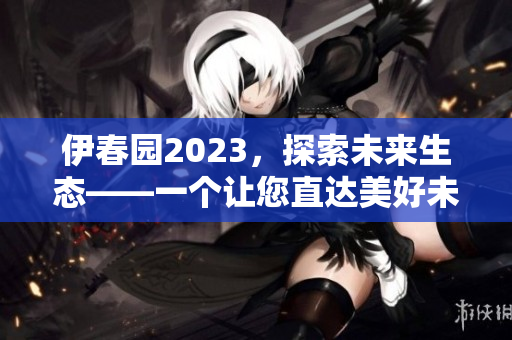 伊春园2023，探索未来生态——一个让您直达美好未来的新景点