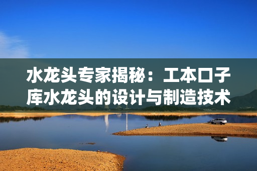 水龙头专家揭秘：工本口子库水龙头的设计与制造技术揭秘(1)