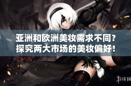亚洲和欧洲美妆需求不同？探究两大市场的美妆偏好！