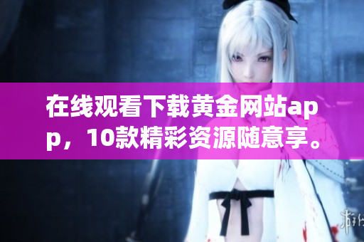 在线观看下载黄金网站app，10款精彩资源随意享。