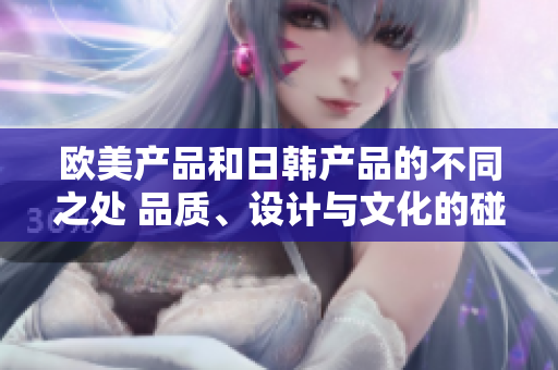 欧美产品和日韩产品的不同之处 品质、设计与文化的碰撞