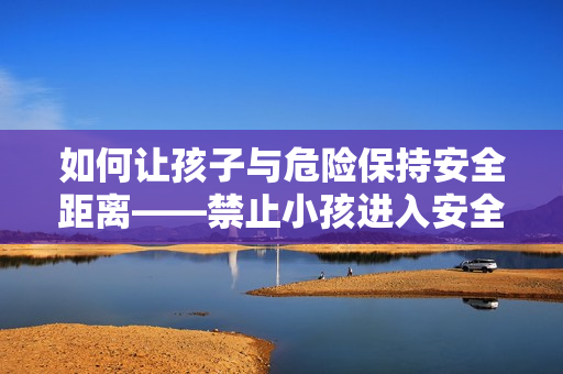 如何让孩子与危险保持安全距离——禁止小孩进入安全指南 如何让孩子与危险保持安全距离——禁止小孩进入安全指南