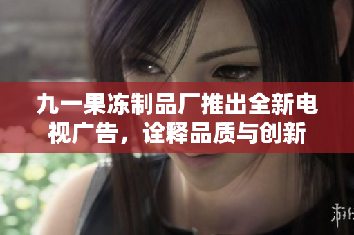 九一果冻制品厂推出全新电视广告，诠释品质与创新