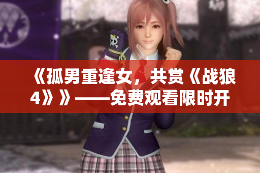 《孤男重逢女，共赏《战狼4》》——免费观看限时开放！