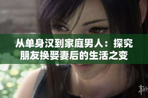 从单身汉到家庭男人：探究朋友换娶妻后的生活之变