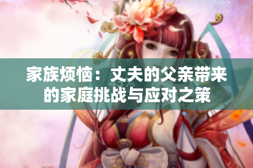 家族烦恼：丈夫的父亲带来的家庭挑战与应对之策