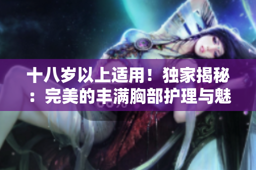 十八岁以上适用！独家揭秘：完美的丰满胸部护理与魅力放大