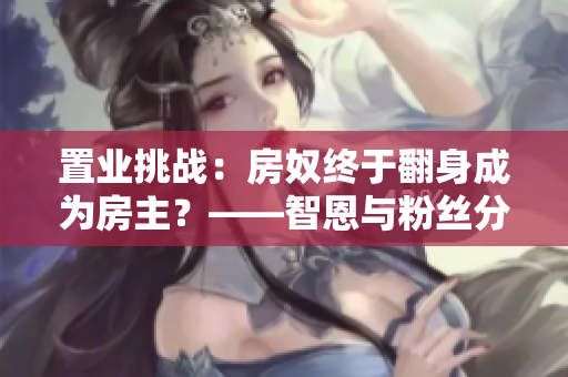 置业挑战：房奴终于翻身成为房主？——智恩与粉丝分享房产心得