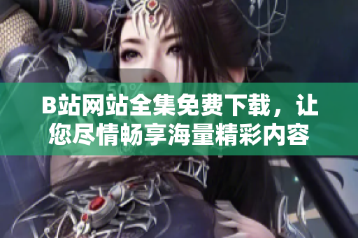 B站网站全集免费下载，让您尽情畅享海量精彩内容