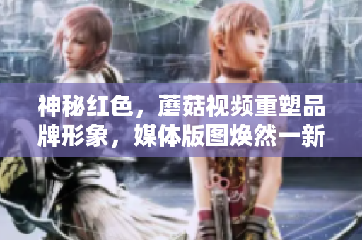 神秘红色,蘑菇视频重塑品牌形象,媒体版图焕然一新 神秘红色,蘑菇视频重塑品牌形象,媒体版图焕然一新
