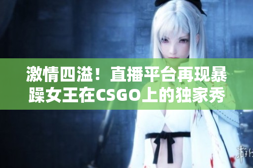 激情四溢！直播平台再现暴躁女王在CSGO上的独家秀