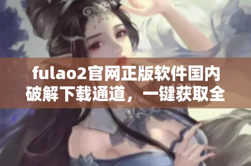 fulao2官网正版软件国内破解下载通道，一键获取全新版资源