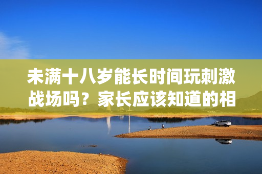 未满十八岁能长时间玩刺激战场吗？家长应该知道的相关信息(1)