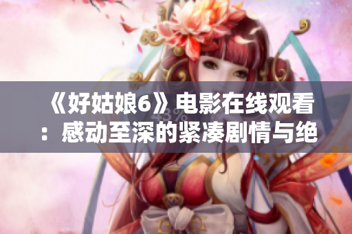 《好姑娘6》电影在线观看：感动至深的紧凑剧情与绝妙演技
