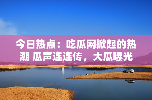 今日热点：吃瓜网掀起的热潮 瓜声连连传，大瓜曝光！