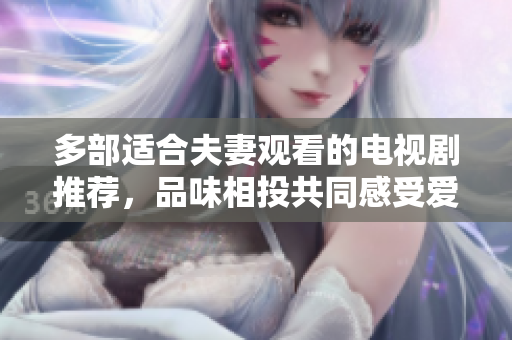 多部适合夫妻观看的电视剧推荐,品味相投共同感受爱的甜蜜和温暖,共享精彩时光 多部适合夫妻观看的电视剧推荐,品味相投共同感受爱的甜蜜和温暖,共享精彩时光