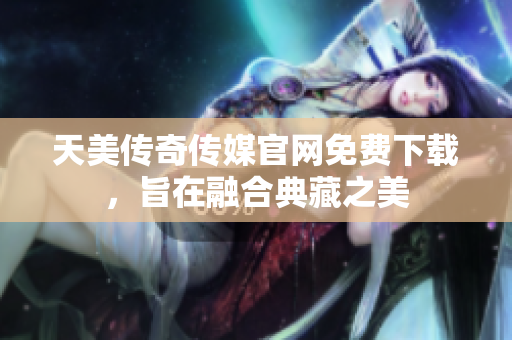 天美传奇传媒官网免费下载，旨在融合典藏之美