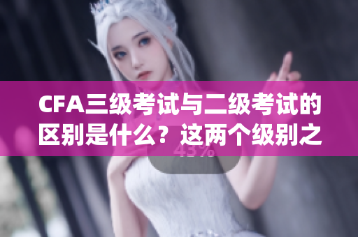 CFA三级考试与二级考试的区别是什么？这两个级别之间有何不同？(1)