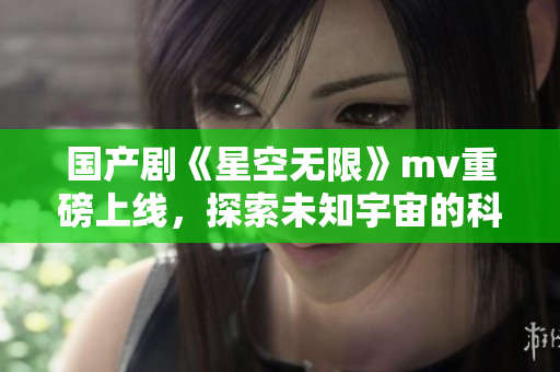 国产剧《星空无限》mv重磅上线，探索未知宇宙的科幻之旅！