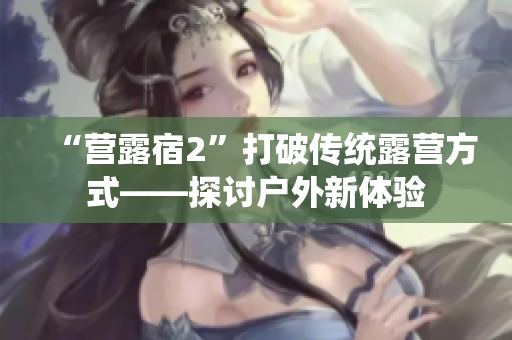 “营露宿2”打破传统露营方式——探讨户外新体验