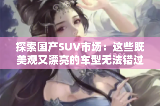 探索国产SUV市场：这些既美观又漂亮的车型无法错过，来了解一下！