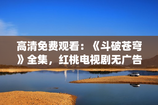 高清免费观看：《斗破苍穹》全集，红桃电视剧无广告在线播放(1)