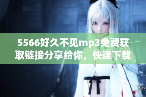 5566好久不见mp3免费获取链接分享给你，快速下载无需付费!