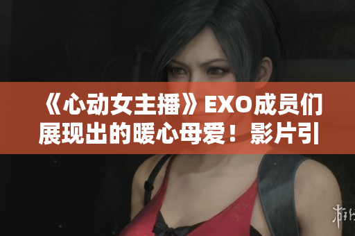 《心动女主播》EXO成员们展现出的暖心母爱！影片引爆感人泪点！