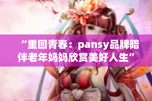 “重回青春：pansy品牌陪伴老年妈妈欣赏美好人生”