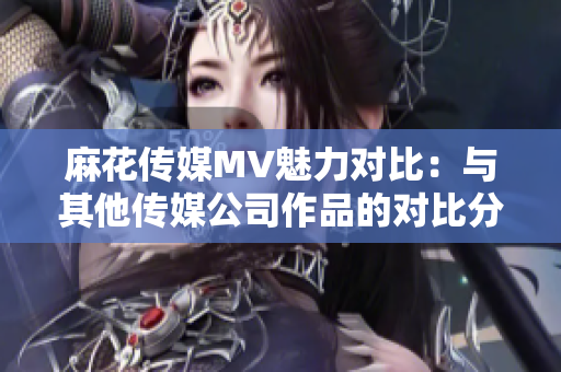 麻花传媒MV魅力对比：与其他传媒公司作品的对比分析