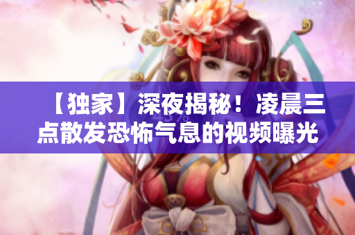 【独家】深夜揭秘！凌晨三点散发恐怖气息的视频曝光！谁是幕后黑手？！
